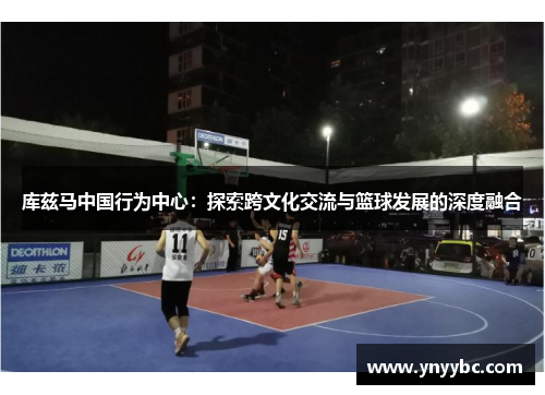 库兹马中国行为中心：探索跨文化交流与篮球发展的深度融合