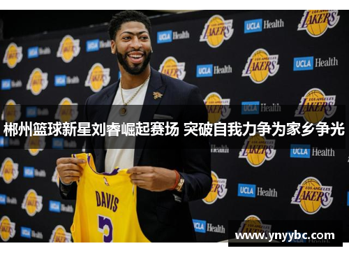 郴州篮球新星刘睿崛起赛场 突破自我力争为家乡争光
