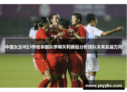 中国女足0比5惨败泰国队惨痛失利赛后分析球队未来发展方向