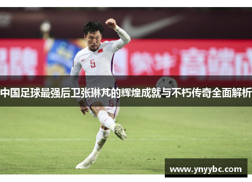 中国足球最强后卫张琳芃的辉煌成就与不朽传奇全面解析